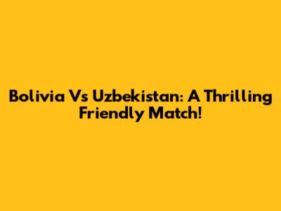 Bolivia Vs Uzbekistan: A Thrilling Friendly Match!