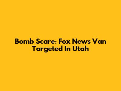 Bomb Scare: Fox News Van Targeted In Utah