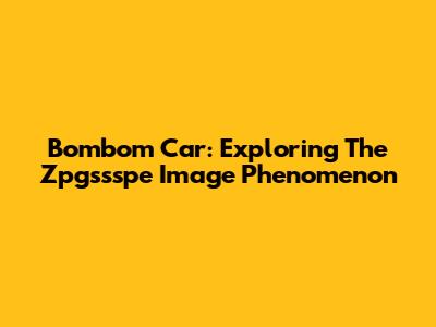 Bombom Car: Exploring The Zpgssspe Image Phenomenon