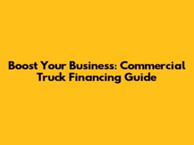 Boost Your Business: Commercial Truck Financing Guide