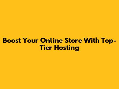 Boost Your Online Store With Top-Tier Hosting