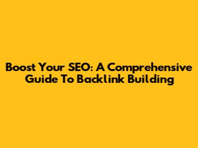 Boost Your SEO: A Comprehensive Guide To Backlink Building