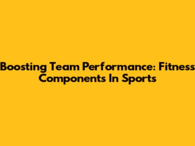Boosting Team Performance: Fitness Components In Sports