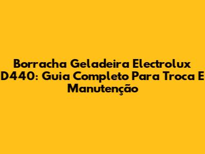 Borracha Geladeira Electrolux D440: Guia Completo Para Troca E Manutenção