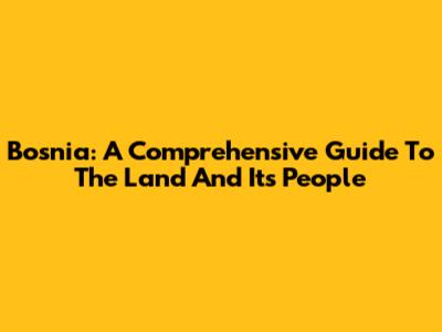 Bosnia: A Comprehensive Guide To The Land And Its People