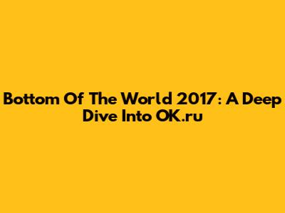 Bottom Of The World 2017: A Deep Dive Into OK.ru
