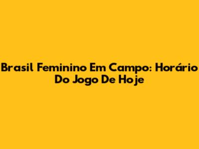 Brasil Feminino Em Campo: Horário Do Jogo De Hoje