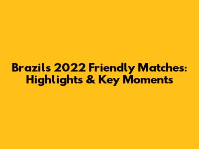 Brazil's 2022 Friendly Matches: Highlights & Key Moments
