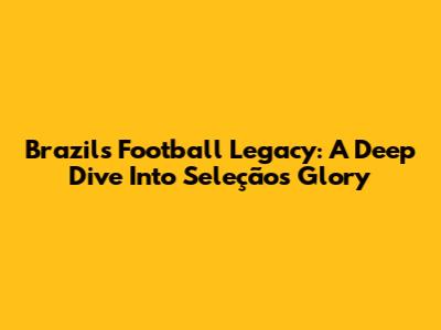 Brazil's Football Legacy: A Deep Dive Into Seleção's Glory