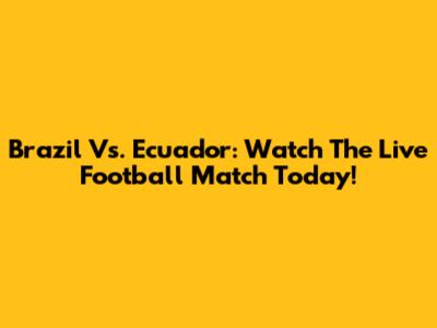 Brazil Vs. Ecuador: Watch The Live Football Match Today!