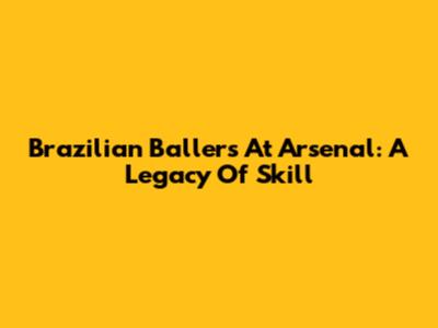 Brazilian Ballers At Arsenal: A Legacy Of Skill