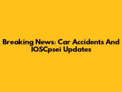 Breaking News: Car Accidents And IOSCpsei Updates