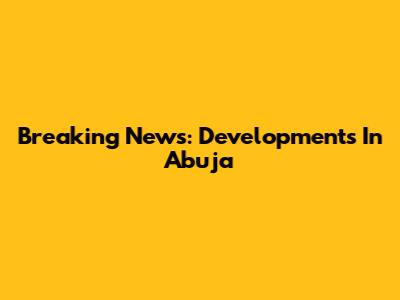 Breaking News: Developments In Abuja