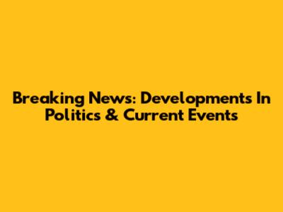 Breaking News: Developments In Politics & Current Events