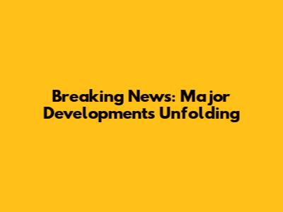 Breaking News: Major Developments Unfolding
