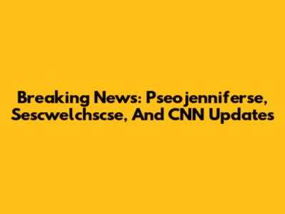 Breaking News: Pseojenniferse, Sescwelchscse, And CNN Updates