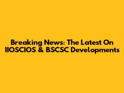 Breaking News: The Latest On IIOSCIOS & BSCSC Developments