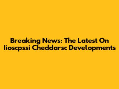Breaking News: The Latest On Iioscpssi Cheddarsc Developments