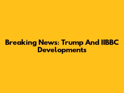 Breaking News: Trump And IIBBC Developments