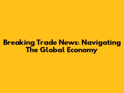 Breaking Trade News: Navigating The Global Economy