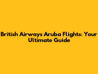 British Airways Aruba Flights: Your Ultimate Guide