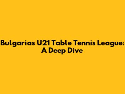 Bulgaria's U21 Table Tennis League: A Deep Dive