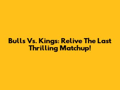 Bulls Vs. Kings: Relive The Last Thrilling Matchup!