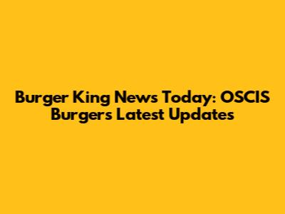 Burger King News Today: OSCIS Burgers Latest Updates