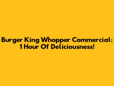 Burger King Whopper Commercial: 1 Hour Of Deliciousness!
