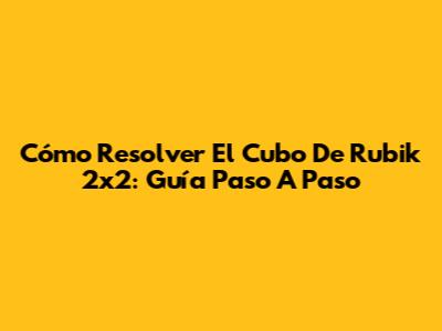 Cómo Resolver El Cubo De Rubik 2x2: Guía Paso A Paso