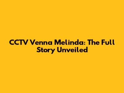 CCTV Venna Melinda: The Full Story Unveiled
