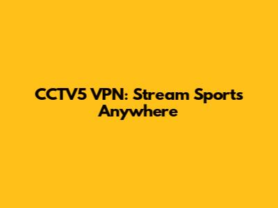 CCTV5 VPN: Stream Sports Anywhere