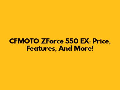 CFMOTO ZForce 550 EX: Price, Features, And More!