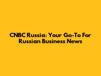 CNBC Russia: Your Go-To For Russian Business News