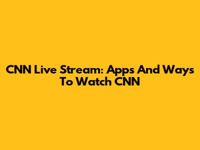 CNN Live Stream: Apps And Ways To Watch CNN