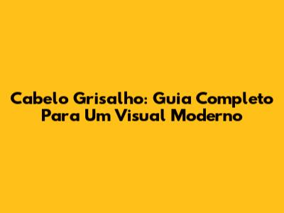Cabelo Grisalho: Guia Completo Para Um Visual Moderno