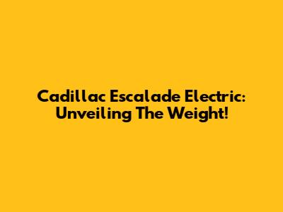 Cadillac Escalade Electric: Unveiling The Weight!