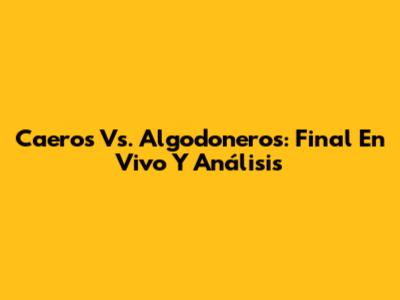 Caeros Vs. Algodoneros: Final En Vivo Y Análisis