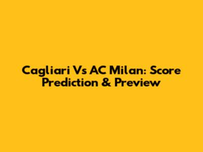 Cagliari Vs AC Milan: Score Prediction & Preview