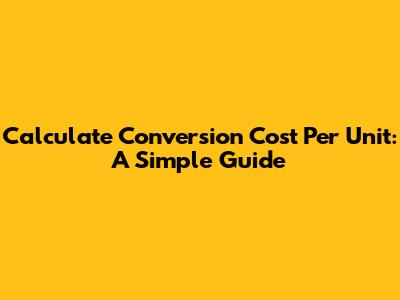 Calculate Conversion Cost Per Unit: A Simple Guide