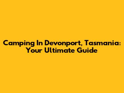 Camping In Devonport, Tasmania: Your Ultimate Guide