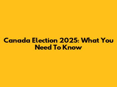 Canada Election 2025: What You Need To Know