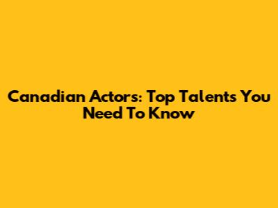 Canadian Actors: Top Talents You Need To Know