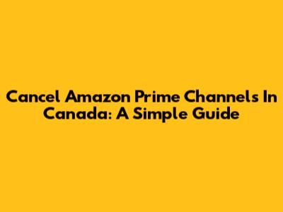 Cancel Amazon Prime Channels In Canada: A Simple Guide