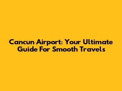 Cancun Airport: Your Ultimate Guide For Smooth Travels