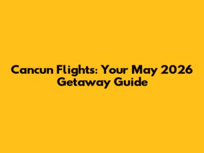 Cancun Flights: Your May 2026 Getaway Guide