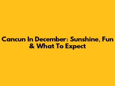 Cancun In December: Sunshine, Fun & What To Expect