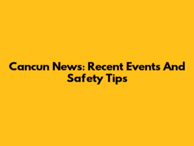 Cancun News: Recent Events And Safety Tips