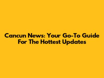 Cancun News: Your Go-To Guide For The Hottest Updates
