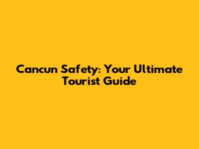 Cancun Safety: Your Ultimate Tourist Guide